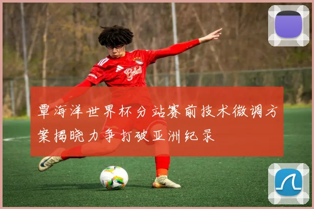 覃海洋世界杯分站赛前技术微调方案揭晓力争打破亚洲纪录