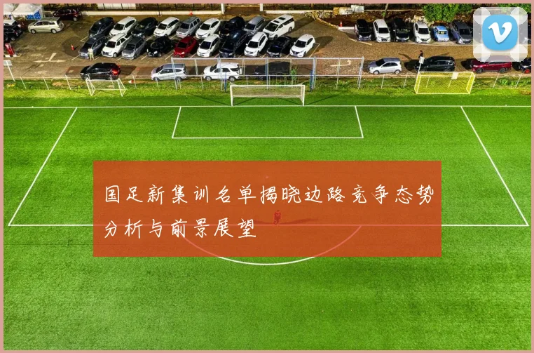 国足新集训名单揭晓边路竞争态势分析与前景展望