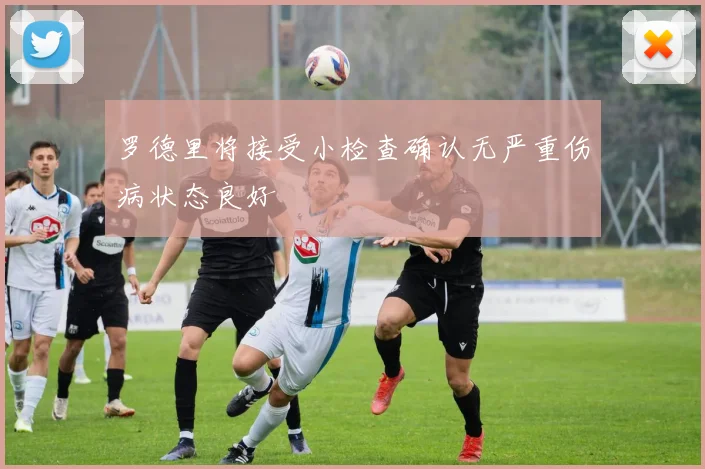 罗德里将接受小检查确认无严重伤病状态良好
