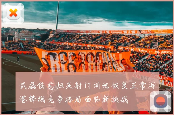 武磊伤愈归来射门训练恢复正常海港锋线竞争格局面临新挑战