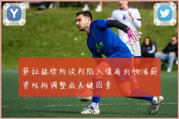 萨拉赫续约谈判陷入僵局利物浦薪资结构调整成关键因素
