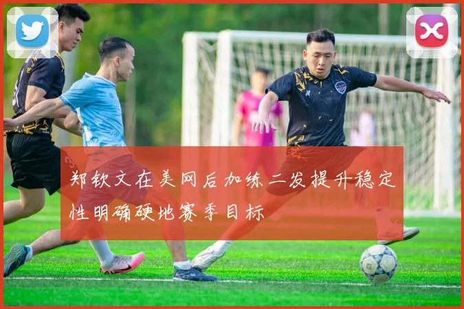 郑钦文在美网后加练二发提升稳定性明确硬地赛季目标