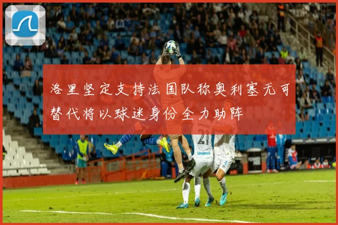 洛里坚定支持法国队称奥利塞无可替代将以球迷身份全力助阵
