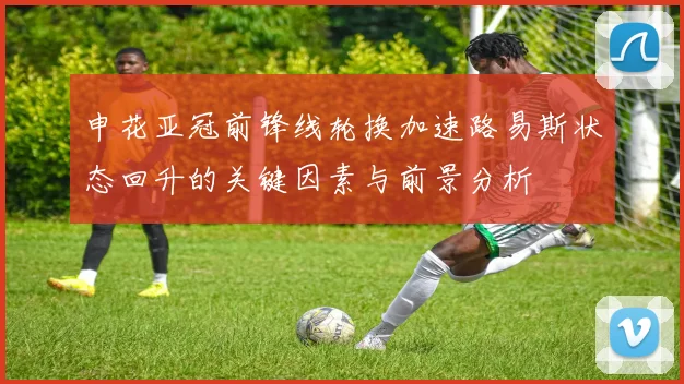 申花亚冠前锋线轮换加速路易斯状态回升的关键因素与前景分析