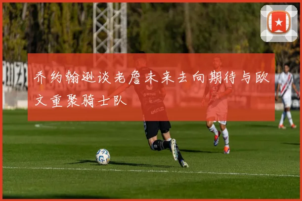 乔约翰逊谈老詹未来去向期待与欧文重聚骑士队