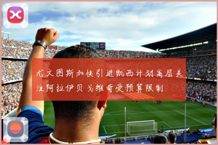 尤文图斯加快引进凯西计划高层关注阿拉伊贝戈维奇受预算限制