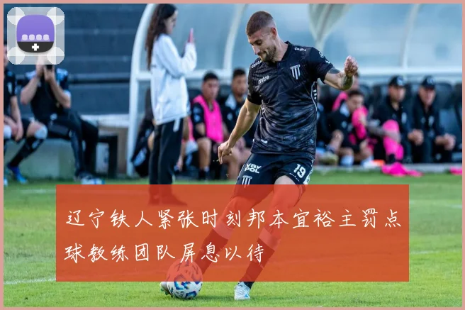 辽宁铁人紧张时刻邦本宜裕主罚点球教练团队屏息以待