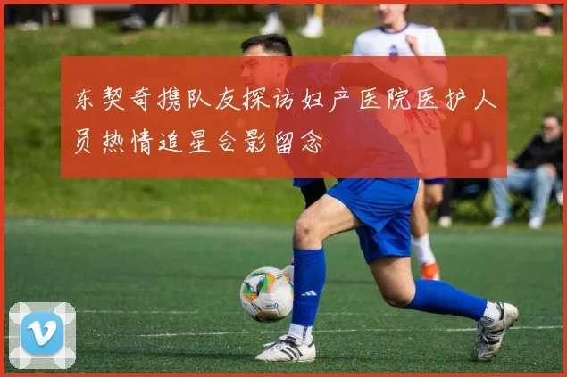 东契奇携队友探访妇产医院医护人员热情追星合影留念