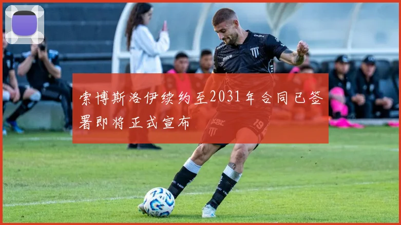 索博斯洛伊续约至2031年合同已签署即将正式宣布