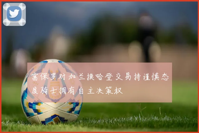 富保罗对加兰换哈登交易持谨慎态度骑士拥有自主决策权