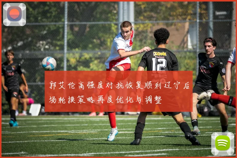 郭艾伦高强度对抗恢复顺利辽宁后场轮换策略再度优化与调整