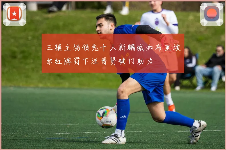 三镇主场领先十人新鹏城加布里埃尔红牌罚下汪晋贤破门助力