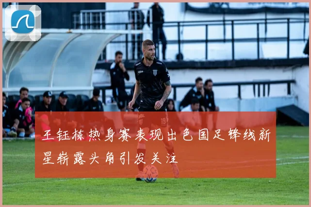 王钰栋热身赛表现出色国足锋线新星崭露头角引发关注