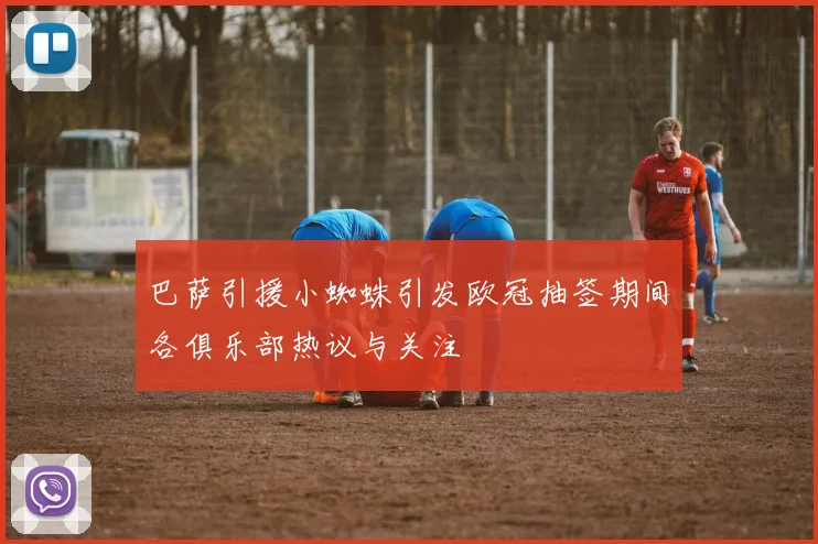 巴萨引援小蜘蛛引发欧冠抽签期间各俱乐部热议与关注